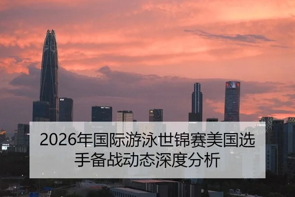 2026年国际游泳世锦赛美国选手备战动态深度分析