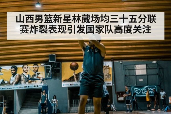 山西男篮新星林葳场均三十五分联赛炸裂表现引发国家队高度关注