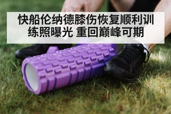 快船伦纳德膝伤恢复顺利训练照曝光 重回巅峰可期