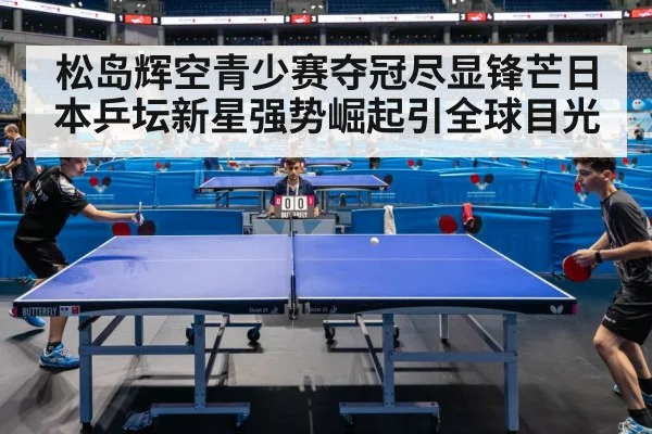 松岛辉空青少赛夺冠尽显锋芒日本乒坛新星强势崛起引全球目光